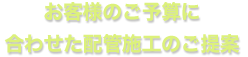 お客様のご予算に 合わせた配管施工のご提案